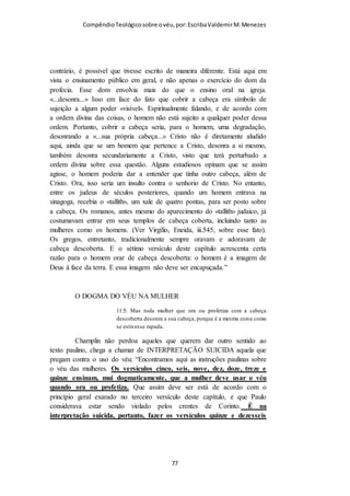 Compêndio teológico sobre o véu, por Escriba Valdemir
O teólogo Jabesmar Aguiar Guimarães entende que o texto de I
Coríntios 11 sobre o véu é um mandamento geral para todas as
igrejas, e que a única igreja que criou problema foi a igreja de
Corinto, razão porque Paulo teve que argumentar sobre os
motivos espirituais pela qual as mulheres deveriam usar o véu.
Se a igreja de Corinto continuasse rejeitando o véu, Paulo deu
um ultimato dizendo que as igrejas de Deus não resistiram a
doutrina do véu, dando a entender, que se a Igreja de Corinto
persistisse em seu liberalismo feminista, ela não seria
considerada IGREJA DE DEUS.
Depois de praticamente esgotar sua argumentação a favor do uso de cobertura
por parte das mulheres, Paulo lança uma pergunta de crucial importância:
"Julguem entre vocês mesmos: é apropriado a uma mulher orar a Deus com a
cabeça descoberta? (v. 13). Na verdade ele esta perguntado: "depois de tudo
que lhes foi apresentado, vocês ainda entendem que uma mulher deve orar na
igreja com a cabeça descoberta?" A resposta que ele espera ouvir é, com toda
a certeza, não! A Bíblia diz: "Toda mulher, porém, que ora, ou profetiza, com
a cabeça sem véu (descoberta), desonra a sua própria cabeça, porque é como
se a tivesse rapada" (I Co 11:5 -parêntese meu ).
Outra observação importante a fazer é quanto ao versículo 15. A Bíblia na
Edição Revista e Corrigida, diz que o cabelo foi dado a mulher em lugar de
véu. Isto tem levado muitos a entender que a mulher que tem o cabelo
comprido está dispensada de cobrir a cabeça. Mas na verdade o texto em
grego diz que o cabelo lhe foi dado em lugar de manto, mantilha. A palavra
usada aqui é "peribolaiou" em contraste com "katalupto" que é usada nos
versículos anteriores e que é traduzida como véu.
Aliás em todo o texto grego do capítulo 11 a palavra véu não aparece uma
vez sequer. Katalupto foi traduzida por véu porque normalmente o pano que
cobre a cabeça das mulheres no oriente é conhecida por nós como véu. Esta
[ 77 ]
 