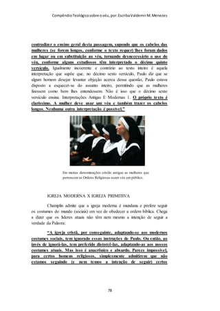 Compêndio teológico sobre o véu, por Escriba Valdemir
tradução pode nos ajudar a entender melhor, mas também pode trazer
confusão como vimos acima. Portanto, neste texto fica melhor traduzir
katalupto com o seu significado primário que é cobrir, cobertura.
Iniciamos este estudo com algumas perguntas entre as quais uma questionava
sobre a validade ou não do uso de cobertura por parte das mulheres na igreja
atual. Espero que tenhamos chegado a conclusão que, desde que seja feito
com entendimento, permanece para as irmãs a validade do uso de cobertura
nos cultos da igreja de todos os tempos.
Contudo devemos evitar os exageros de querer obrigar as irmãs a usarem o
véu (uso a palavra véu por ser a que melhor expressa o uso de cobertura na
nossa língua) deste ou daquele tamanho, deste ou daquele tecido, deste ou
daquele formato, desta ou daquela cor e por aí vai... infelizmente. A Bíblia
não especifica nada destas coisas e quando o fazemos estamos pondo na boca
do Senhor Deus aquilo que Ele nunca disse. Fazer isto traz prejuízo e é
pecado.
Quanto a idade ou quando uma irmã deve começar a usar o véu a Bíblia não
especifica. Contudo, apesar da nossa tradição rezar que só depois de batizada
uma irmã está autorizada a usar o véu, entendo que a partir do momento no
qual ela aceita Cristo como seu Salvador pessoal ela pode e deve usar o véu.
Quanto a isso a Palavra de Deus não faz nenhuma restrição.
Creio não ter nenhum valor espiritual uma pessoa que use o véu sem
entendimento nenhum do seu significado ou usar somente por tradição. Não
adianta, por exemplo, usar o símbolo da submissão, da hierarquia
estabelecida por Deus, se em casa não se é submissa ao marido. Isto se parece
mais com uma tradição supersticiosa do que com um culto racional,
inteligente, com entendimento (cf. Rm 12:1).
Por último é bom lembrar que, longe de desmerecer a mulher, o véu lhe
confere um lugar de dignidade na assembleia onde se adora ao Deus Eterno.
Lugar este que, ainda hoje, é negado a mulher judia, e a mulher islâmica
[ 78 ]
 