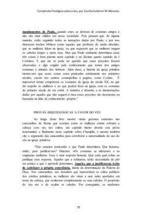 Compêndio teológico sobre o véu, por Escriba Valdemir
(maometana) no seu culto. Este símbolo lhe assegura um elevado lugar na
igreja, ainda que deixe claro que não é o lugar do homem.
Paulo encerra este assunto afirmando que se alguém quer ficar criando
polemica a esse respeito, este não era o seu costume e nem o das demais
igrejas co-irmãs em Cristo. Isto sugere que o uso do véu era praticado
também pelas outras igrejas neotestamentárias. Sendo que a polêmica só
existiu na complicada igreja em Corinto.
PAULO BAJULADOR DOS JUDEUS
Os insubmissos pastores que se recusam a ensinar a verdade
sobre a ordenança do véu usam todos os recursos da retórica e
todos os argumentos estapafúrdios para justificarem suas
rebeliões contra Deus. Um destes argumentos é que o texto de I
Coríntios 11 no tocante ao véu é ordenança de Paulo, portanto
[ 79 ]
 