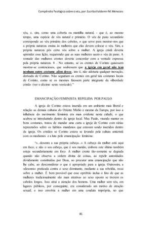 Compêndio teológico sobre o véu, por Escriba Valdemir
para criar um ponto de contato com os judeus e atraí-los para
Cristo. Daí para defender que Paulo era bajulador e estaria
introduzindo dentro da igreja costumes judaicos como o véu é
uma interpretação totalmente ardilosa. A circuncisão era uma
clausula pétrea do judaísmo e Paulo abominou a possiblidade do
cristianismo adotar a circuncisão.
"A circuncisão é nada e a incircuncisão nada é, mas, sim, a observância dos
mandamentos de Deus." (I Coríntios 7 : 19)
12 Todos os que querem mostrar boa aparência na carne, esses vos obrigam
a circuncidar-vos, somente para não serem perseguidos por causa da cruz de
Cristo. 13 Porque nem ainda esses mesmos que se circuncidam guardam a
lei, mas querem que vos circuncideis, para se gloriarem na vossa carne.
(Gálatas 6.12-13)
"Guardai-vos dos cães, guardai-vos dos maus obreiros, guardai-vos da
circuncisão;" (Filipenses 3 : 2)
Quem conhece minimamente a Bíblia sabe que Paulo escreveu a
epístola aos Gálatas para deter doutrinas judaizantes que se
disseminavam naquela igreja. O texto Aos Gálatas é ríspido e
agressivo contra o cristianismo judaizante. Como pode os que
pregam contra o véu alegar que Paulo ensinou a doutrina do véu
aos Coríntios para agradar aos judeus? O que Paulo fez em Atos
16.3 foi algo excepcional e circunstancial. Se o véu não fosse
essencial ao cristianismo Paulo não ensinaria. Mas se ensinou é
porque é doutrina universal. Paulo enfrentou muitas vezes os
judaizantes dentro e fora da igreja rejeitando a doutrina pétrea
do judaísmo, mostrando que não abriria concessão alguma para
que tradições judaicas fizessem ninho no cristianismo.
[ 81 ]
 