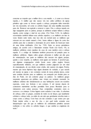 Compêndio teológico sobre o véu, por Escriba Valdemir
ENTÃO alguns que tinham descido da Judéia ensinavam assim os irmãos: Se
não vos circuncidardes conforme o uso de Moisés, não podeis salvar-vos. 2
Tendo tido Paulo e Barnabé não pequena discussão e contenda contra
eles, resolveu-se que Paulo e Barnabé, e alguns dentre eles, subissem a
Jerusalém, aos apóstolos e aos anciãos, sobre aquela questão. (Atos 15.1-2)
Não esqueçamos que a circuncisão foi instituída por Deus para
os judeus, e Paulo bem poderia adota-la no cristianismo se
quisesse cair nas graças dos judeus, mas não o fez. Acusar Paulo
de introduzir o costume do véu para agradar os judaizantes não
procede. Os que rejeitam obedecer a questão do véu dizem que
quem defende o véu deve submeter-se a circuncisão. Acontece
que a Bíblia ensina as cristãs a usarem o véu, agora onde a
Bíblia ensina os cristãos a circuncidarem-se?
Paulo nunca pregou nem submeteu qualquer gentio a
circuncidar-se, Timóteo foi circuncidado por ser judeu:
E CHEGOU a Derbe e Listra. E eis que estava ali um certo discípulo por
nome Timóteo, filho de uma judia que era crente, mas de pai grego; (Atos
16.1).
IMITEMOS PAULO
Se aceitarmos que o texto escrito por Paulo é a palavra de Deus,
isto é, que ele escreveu inspirado pelo Espírito Santo, então
devemos imitá-lo em sua forma de pensar. Se o apóstolo Paulo
inspirado por Deus pregou e defendeu o uso do véu como
doutrina, também devemos fazê-lo.
SEDE meus imitadores, como também eu de Cristo. (I Coríntios 11.1)
[ 82 ]
 