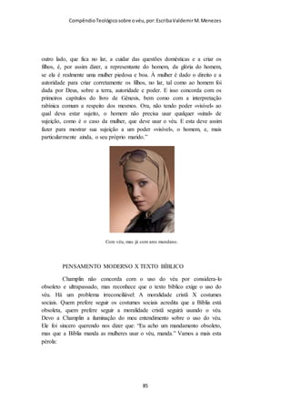 Compêndio teológico sobre o véu, por Escriba Valdemir
Quando o movimento feminista começou a surgir em meados do
século XX nas sociedades ocidentais, logo passaram a
pressionar a igreja que recuou na manutenção da sã doutrina e
foi permitindo que gradativamente as mulheres se apresentassem
no culto com chapéus, substituindo o véu, até que culminaram
abandonando qualquer forma de cobertura.
O penteado, o vestido, e o comportamento da mulher cristã
devem concordar com o uso de seu véu. Os penteados
ostentosos, a roupa que não é modesta, ou a conduta
desavergonhada destroem o que o véu representa. Para que o uso
do véu seja de proveito para a mulher cristã, a igreja, e a
sociedade, tem que ser acompanhado de modéstia, pudor, e
decoro cristão. Dessa maneira se converte num depoimento
poderoso do plano de Deus para a humanidade.
[ 85 ]
 