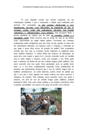 Compêndio teológico sobre o véu, por Escriba Valdemir
Em I Coríntios 11.15 fala que o cabelo foi dado como contra véu
(conforme a melhor tradução). Assim o cabelo deve ser coberto
completamente pelo véu de pano, assim como o contra piso é
coberto completamente pelo piso.
QUAIS MULHERES DEVEM USAR O VÉU?
Alguns se questionam se todas as mulheres devem usar, ou
somente as casadas. Toda mulher cristã deve cobrir-se, seja
casada ou solteira. Aqui não se refere somente à mulher casada,
pois diz: "o varão" e "a mulher". Não diz: "o marido" e "a
esposa".
RAZÕES PARA USAR O VÉU
1 - DOUTRINA NEOTESTAMENTÁRIA
Alguns libertinos cristãos procuram fugir da austera vida moral
cristã, que é superior ao padrão judaico. Alegando que os
cristãos não devem se sujeitar as ordenanças do Antigo
Testamento. Esquecendo os tais que a Graça é mais rigorosa que
a Lei. Se na Lei era pecado cometer adultério, na graça, olhar
uma mulher com desejo malicioso, deve causar tamanha repulsa
[ 86 ]
 