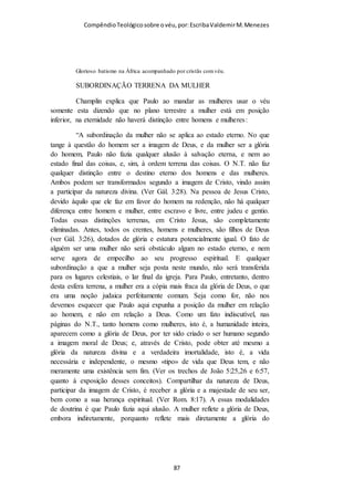 Compêndio teológico sobre o véu, por Escriba Valdemir
na alma cristã que ele deve se arrepender como se arrancasse o
olho fora. Se a Lei orientava o fiel a amar seus amigos e odiar
seus inimigos, na graça, a recomendação é mais austera:
devemos amar, orar e bendizer os inimigos. Os que rebatem o
uso do véu alegam que isto não passa de tradição oriental,
ultrapassada e de costume local. Todavia, o texto central sobre o
uso do véu está escrito no Novo Testamento, e foi usada toda
uma argumentação racional, lógica e teológica de conteúdo
espiritual para que as cristãs usassem o véu. Em toda a passagem
de I Coríntios 11, nenhuma vez Paulo fez referência que era um
problema local e por razões sociais daquela comunidade. O uso
do véu pelas mulheres era questão cultural no Antigo
Testamento, mas no Novo Testamento é questão doutrinária,
espiritual. No Antigo Testamento não há argumentos sobre a
obrigatoriedade de usar o véu por parte das mulheres, mas no
Novo Testamento, o apóstolo Paulo desenvolveu todo um
argumento teológico para que as mulheres usassem o véu. Paulo
não repetiu esta exortação em outras cartas para outras igrejas,
porque as demais igrejas estavam seguindo este princípio cristão
sem contestar. A única igreja “modernista” era a de Corinto!
2 - CARÁTER SAGRADO DO VÉU
O tabernáculo e o templo tinham divisórias de véu, quando o
rosto de Moisés resplandecia com a glória de Deus, seu rosto foi
coberto com véu. As noivas se apresentavam aos noivos com o
rosto coberto com um véu. Estas simbologias representadas pelo
véu falam deste elemento como uma redoma protetora de coisas
sagradas. O que estava coberto com véu era sagrado. Portanto,
[ 87 ]
 