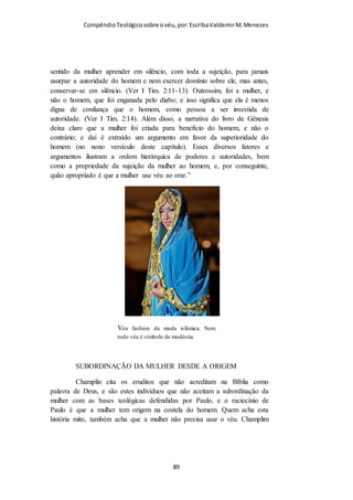 Compêndio teológico sobre o véu, por Escriba Valdemir
(versículos 4–7)
Tendo ensinado A hierarquia celestial e espiritual, na economia
divina e na igreja cristã o apóstolo Paulo prossegue a ensinar
que o véu é um símbolo de submissão a hierarquia divina como
segue: Deus é o cabeça de Cristo, Cristo é o cabeça do Homem e
o Homem é o cabeça da mulher. Tal argumento refuta qualquer
desonestidade intelectual dos doutrinadores modernos que dizem
que o uso do véu era um mandamento temporário e somente
para a Igreja de Corinto. A razão aqui apresentada revela que o
uso do véu transcende o tempo e o espaço, devendo ser usado
por todas as cristãs que aceitam a hierarquia divina, bem como
em todas as igrejas e em todos os tempos. A desculpa
esfarrapada que era somente para diferenciar as cristãs das
prostitutas é totalmente fora do contexto bíblico e fora do
TEXTO BÍBLICO.
Nas funções espirituais de orar (comunicar-se com Deus) e
profetizar (comunicar-se com as pessoas a respeito de Deus), o
varão não deve cobrir a cabeça. Cristo, sendo a cabeça (ou
autoridade) do homem, é invisível. A cabeça descoberta do
homem simboliza a autoridade que Deus lhe deu sobre todas as
coisas visíveis. Quando o homem exerce esta autoridade de
forma apropriada glorifica ao Criador. Desta maneira sua cabeça
descoberta reflete a glória de Cristo.
Se o homem cristão se cobre sua cabeça com algum cobrimento
que tenha uma aparência religiosa então estaria declarando que
ele não deseja exercer a autoridade dada por Deus. Dessa
[ 89 ]
 