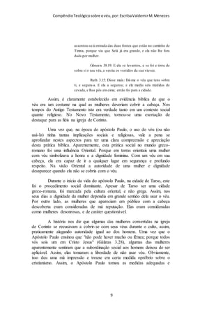 Compêndio teológico sobre o véu, por Escriba Valdemir
PARTE 1 – TEOLOGIA DO
VÉU
FUNDAMENTO BÍBLICO DA DOUTRINA DO
VÉU
Consideremos o que diz a Bíblia, citando I Coríntios 11.2–16.
Ao começar esta análise peço que leia o texto abaixo, com
singeleza de coração, sem armar o cérebro para rebater ou
repudiar o que está escrito. Leia com a simplicidade de uma
criança, pois assim será mais fácil entender e aceitar, do que ler
como um filósofo ou advogado, procurando “brechas” para
defender uma causa já pré-concebida.
2 Ora, eu vos louvo, porque em tudo vos lembrais de mim, e guardais os
preceitos assim como vo-los entreguei.
3 Quero porém, que saibais que Cristo é a cabeça de todo homem, o homem a
cabeça da mulher, e Deus a cabeça de Cristo.
4 Todo homem que ora ou profetiza com a cabeça coberta desonra a sua
cabeça.
5 Mas toda mulher que ora ou profetiza com a cabeça descoberta desonra a
sua cabeça, porque é a mesma coisa como se estivesse rapada.
[ 9 ]
 