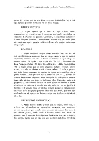 Compêndio teológico sobre o véu, por Escriba Valdemir
Tenho visto muitos cristãos que rejeitam o uso do véu na igreja,
dizendo que não ficou claro porque as mulheres devem usar véu
“por causa dos anjos”. Acontece que devemos obedecer a Deus,
mesmo sem conhecer claramente os propósitos de certos
mandamentos. Não compete ao servo questionar porque o
Senhor esta dando aquela ordem. Devemos confiar que Deus
sabe o que faz. Muitas explicações são dadas porque os anjos se
comprazem em ver as mulheres cristãs usando véu, mas não
importa quais são os reais motivos, o cristão obediente não
questiona a Deus. Imagine Abraão levando Isaque para ser
sacrificado. Era um mandamento muito incompreensível, o pai
deveria matar o filho e oferece-lo a Deus em sacrifício no altar.
Nem Abraão, nem Isaque questionaram o mandamento. Isaque
não tentou fugir do destino que aparentemente Deus lhe
reservou. Fico pensando o que se passava na cabeça de Isaque,
mas independente do que passava em sua cabeça ele não
esboçou rebeldia. Quando fico lendo os textos produzidos por
aqueles que rejeitam o véu, fico triste por saber que Deus está
pedindo algo tão pequeno, e os cristãos preferem distorcer a
Palavra de Deus e tentar dar um sentido que não é verdade.
Ainda que estes seres criados por Deus para cuidar e servir
tomam em conta a sujeição da mulher cristã. Eles mesmos se
sujeitam a Deus. De outra maneira, perderiam seu lugar no céu.
Os anjos de Deus se comprazem na sujeição da mulher cristã,
que se manifesta por meio de sua obediência ao cobrir-se com
um véu. Quando a mulher leva este sinal de autoridade, goza da
[ 92 ]
 