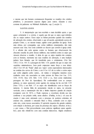 Compêndio teológico sobre o véu, por Escriba Valdemir
presença e a proteção dos anjos. Os desobedientes querem
contender, quando ficam argumentando: “Como um pedaço de
pano na cabeça pode ser tão importante para Deus.” Não cabe a
nós debater com Deus. Poderíamos também questionar porque
um banho pode ter um significado tão importante para o
ingresso da pessoa no reino de Deus, mas é isso que o batismo
significa. Também poderíamos debater como um pedaço de pão
e gole de vinho pode ser tão importante para a vida cristã. Os
rebeldes discutem a validade do mandamento, o servo só
obedece!
Alguns grupos cristãos vão além do que está escrito quando criam regras
além da Bíblia como a cor do véu e até uniformes para certas Ordens
religiosas.
[ 93 ]
 