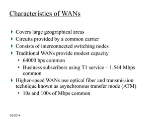 5/2/2014
Characteristics of WANs
Covers large geographical areas
Circuits provided by a common carrier
Consists of interconnected switching nodes
Traditional WANs provide modest capacity
• 64000 bps common
• Business subscribers using T1 service – 1.544 Mbps
common
Higher-speed WANs use optical fiber and transmission
technique known as asynchronous transfer mode (ATM)
• 10s and 100s of Mbps common
 