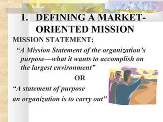 1. DEFINING A MARKET-
ORIENTED MISSION
MISSION STATEMENT:
“A Mission Statement of the organization’s
purpose—what it wants to accomplish on
the largest environment”
OR
“A statement of purpose
an organization is to carry out”
 