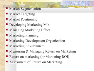  Market Segmentation
 Market Targeting
 Market Positioning
 Developing Marketing Mix
 Managing Marketing Effort
 Marketing Planning
 Marketing Development Organization
 Marketing Environment
 Measuring & Managing Return on Marketing
 Return on marketing (or Marketing ROI)
 Assessment of Return on Marketing
 