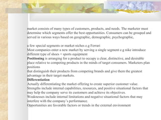 market consists of many types of customers, products, and needs. The marketer must
determine which segments offer the best opportunities. Consumers can be grouped and
served in various ways based on geographic, demographic, psychographic,
a few special segments or market niches e.g Ferrari
Most companies enter a new market by serving a single segment e.g nike introduce
different type of shoes + sports equipment
Positioning is arranging for a product to occupy a clear, distinctive, and desirable
place relative to competing products in the minds of target consumers. Marketers plan
positions
that distinguish their products from competing brands and give them the greatest
advantage in their target markets.
Differentiation
Actually differentiating the market offering to create superior customer value.
Strengths include internal capabilities, resources, and positive situational factors that
may help the company serve its customers and achieve its objectives.
Weaknesses include internal limitations and negative situational factors that may
interfere with the company’s performance.
Opportunities are favorable factors or trends in the external environment
 