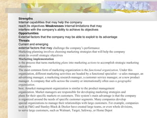 Strengths
Internal capabilities that may help the company
reach its objectives Weaknesses Internal limitations that may
interfere with the company’s ability to achieve its objectives
Opportunities
External factors that the company may be able to exploit to its advantage
Threats
Current and emerging
external factors that may challenge the company’s performance
Marketing planning involves choosing marketing strategies that will help the company
attain its overall strategic objectives
Marketing implementation
is the process that turns marketing plans into marketing actions to accomplish strategic marketing
objectives
The most common form of marketing organization is the functional organization. Under this
organization, different marketing activities are headed by a functional specialist—a sales manager, an
advertising manager, a marketing research manager, a customer service manager, or a new product
manager. A company that sells across the country or internationally often uses a geographic
organization.
best. Amarket management organization is similar to the product management
organization. Market managers are responsible for developing marketing strategies and
plans for their specific markets or customers. This system’s main advantage is that the company
is organized around the needs of specific customer segments. Many companies develop
special organizations to manage their relationships with large customers. For example, companies
such as P&G and Stanley Black & Decker have created large teams, or even whole divisions,
to serve large customers, such as Walmart, Target, Safeway, or Home Depot
 