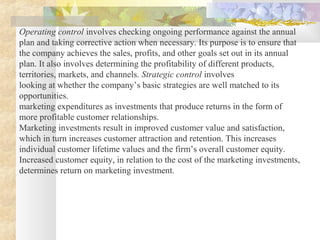 Operating control involves checking ongoing performance against the annual
plan and taking corrective action when necessary. Its purpose is to ensure that
the company achieves the sales, profits, and other goals set out in its annual
plan. It also involves determining the profitability of different products,
territories, markets, and channels. Strategic control involves
looking at whether the company’s basic strategies are well matched to its
opportunities.
marketing expenditures as investments that produce returns in the form of
more profitable customer relationships.
Marketing investments result in improved customer value and satisfaction,
which in turn increases customer attraction and retention. This increases
individual customer lifetime values and the firm’s overall customer equity.
Increased customer equity, in relation to the cost of the marketing investments,
determines return on marketing investment.
 