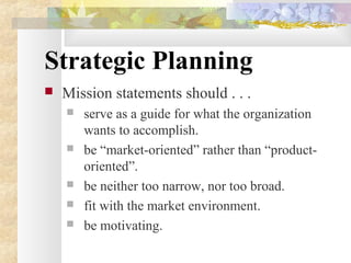 Strategic Planning
 Mission statements should . . .
 serve as a guide for what the organization
wants to accomplish.
 be “market-oriented” rather than “product-
oriented”.
 be neither too narrow, nor too broad.
 fit with the market environment.
 be motivating.
 