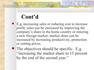 Cont’d
 E.g. increasing sales or reducing cost to increase
profit; sales can be increased by improving the
company’s share in the home country or entering
a new foreign market; market share can be
increased by increasing productivity, promotion
or cutting prices.
 The objectives should be specific. E.g.
“increasing the market share to 15 percent
by the end of the second year.”
 