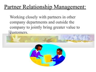 Partner Relationship Management:
Working closely with partners in other
company departments and outside the
company to jointly bring greater value to
customers.
 