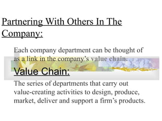 Partnering With Others In The
Company:
Each company department can be thought of
as a link in the company’s value chain.
Value Chain:Value Chain:
The series of departments that carry out
value-creating activities to design, produce,
market, deliver and support a firm’s products.
 