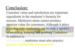 Conclusion:
Customer value and satisfaction are important
ingredients in the marketer’s formula for
success. Marketers alone cannot produce
superior value for customers. Although it plays
a leading role, marketing can be only a partner
in attracting, keeping and growing customers.
In addition to customer relationship
management, marketers must also practice
partner relationship management.
 