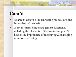 Cont’d
 Be able to describe the marketing process and the
forces that influence it.
 Learn the marketing management functions,
including the elements of the marketing plan &
discuss the importance of measuring & managing
return on marketing.
 