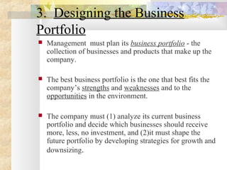 3. Designing the Business
Portfolio
 Management must plan its business portfolio - the
collection of businesses and products that make up the
company.
 The best business portfolio is the one that best fits the
company’s strengths and weaknesses and to the
opportunities in the environment.
 The company must (1) analyze its current business
portfolio and decide which businesses should receive
more, less, no investment, and (2)it must shape the
future portfolio by developing strategies for growth and
downsizing.
 