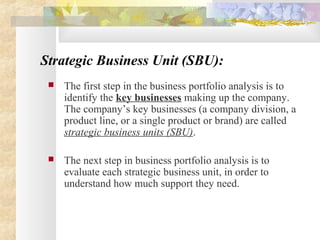 Strategic Business Unit (SBU):
 The first step in the business portfolio analysis is to
identify the key businesses making up the company.
The company’s key businesses (a company division, a
product line, or a single product or brand) are called
strategic business units (SBU).
 The next step in business portfolio analysis is to
evaluate each strategic business unit, in order to
understand how much support they need.
 