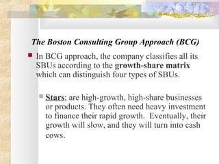 The Boston Consulting Group Approach (BCG)
 In BCG approach, the company classifies all its
SBUs according to the growth-share matrix
which can distinguish four types of SBUs.
 Stars; are high-growth, high-share businesses
or products. They often need heavy investment
to finance their rapid growth. Eventually, their
growth will slow, and they will turn into cash
cows.
 