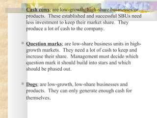  Cash cows; are low-growth, high-share businesses or
products. These established and successful SBUs need
less investment to keep their market share. They
produce a lot of cash to the company.
 Question marks; are low-share business units in high-
growth markets. They need a lot of cash to keep and
increase their share. Management must decide which
question mark it should build into stars and which
should be phased out.
 Dogs; are low-growth, low-share businesses and
products. They can only generate enough cash for
themselves.
 