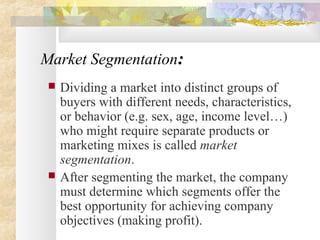Market Segmentation:
 Dividing a market into distinct groups of
buyers with different needs, characteristics,
or behavior (e.g. sex, age, income level…)
who might require separate products or
marketing mixes is called market
segmentation.
 After segmenting the market, the company
must determine which segments offer the
best opportunity for achieving company
objectives (making profit).
 