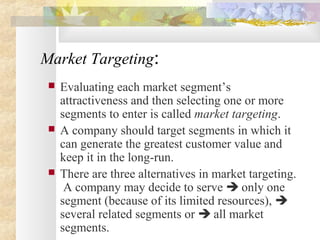 Market Targeting:
 Evaluating each market segment’s
attractiveness and then selecting one or more
segments to enter is called market targeting.
 A company should target segments in which it
can generate the greatest customer value and
keep it in the long-run.
 There are three alternatives in market targeting.
A company may decide to serve  only one
segment (because of its limited resources), 
several related segments or  all market
segments.
 
