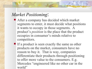 Market Positioning:
 After a company has decided which market
segments to enter, it must decide what positions
it wants to occupy in those segments. A
product’s position is the place that the product
occupies in consumer’s minds relative to
competitors.
 If a product is seen exactly the same as other
products on the market, consumers have no
reason to buy it. That is way, companies
differentiate their products through positioning
to offer more value to the consumers. E.g.
Mercedes “engineered like no other car in the
world”
 