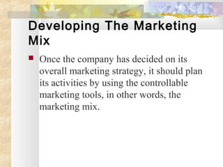 Developing The Marketing
Mix
 Once the company has decided on its
overall marketing strategy, it should plan
its activities by using the controllable
marketing tools, in other words, the
marketing mix.
 