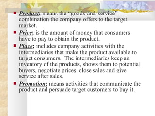  Product; means the “goods-and-service”
combination the company offers to the target
market.
 Price; is the amount of money that consumers
have to pay to obtain the product.
 Place; includes company activities with the
intermediaries that make the product available to
target consumers. The intermediaries keep an
inventory of the products, shows them to potential
buyers, negotiate prices, close sales and give
service after sales.
 Promotion; means activities that communicate the
product and persuade target customers to buy it.
 