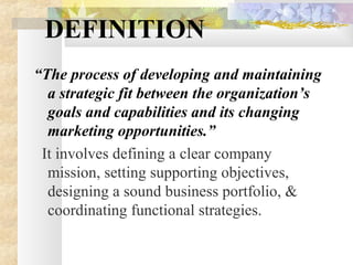 DEFINITION
“The process of developing and maintaining
a strategic fit between the organization’s
goals and capabilities and its changing
marketing opportunities.”
It involves defining a clear company
mission, setting supporting objectives,
designing a sound business portfolio, &
coordinating functional strategies.
 