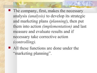  The company, first, makes the necessary
analysis (analysis) to develop its strategic
and marketing plans (planning), then put
them into action (implementation) and last
measure and evaluate results and if
necessary take corrective action
(controlling).
 All these functions are done under the
“marketing planning”.
 