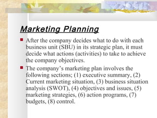 Marketing Planning
 After the company decides what to do with each
business unit (SBU) in its strategic plan, it must
decide what actions (activities) to take to achieve
the company objectives.
 The company’s marketing plan involves the
following sections; (1) executive summary, (2)
Current marketing situation, (3) business situation
analysis (SWOT), (4) objectives and issues, (5)
marketing strategies, (6) action programs, (7)
budgets, (8) control.
 