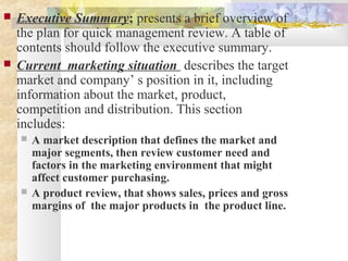  Executive Summary; presents a brief overview of
the plan for quick management review. A table of
contents should follow the executive summary.
 Current marketing situation describes the target
market and company’ s position in it, including
information about the market, product,
competition and distribution. This section
includes:
 A market description that defines the market and
major segments, then review customer need and
factors in the marketing environment that might
affect customer purchasing.
 A product review, that shows sales, prices and gross
margins of the major products in the product line.
 