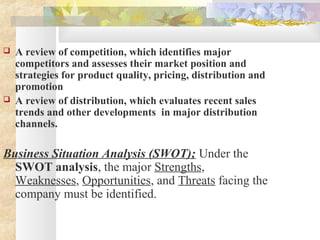  A review of competition, which identifies major
competitors and assesses their market position and
strategies for product quality, pricing, distribution and
promotion
 A review of distribution, which evaluates recent sales
trends and other developments in major distribution
channels.
Business Situation Analysis (SWOT); Under the
SWOT analysis, the major Strengths,
Weaknesses, Opportunities, and Threats facing the
company must be identified.
 