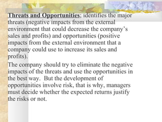 Threats and Opportunities; identifies the major
threats (negative impacts from the external
environment that could decrease the company’s
sales and profits) and opportunities (positive
impacts from the external environment that a
company could use to increase its sales and
profits).
The company should try to eliminate the negative
impacts of the threats and use the opportunities in
the best way. But the development of
opportunities involve risk, that is why, managers
must decide whether the expected returns justify
the risks or not.
 