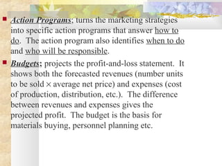  Action Programs; turns the marketing strategies
into specific action programs that answer how to
do. The action program also identifies when to do
and who will be responsible.
 Budgets; projects the profit-and-loss statement. It
shows both the forecasted revenues (number units
to be sold × average net price) and expenses (cost
of production, distribution, etc.). The difference
between revenues and expenses gives the
projected profit. The budget is the basis for
materials buying, personnel planning etc.
 