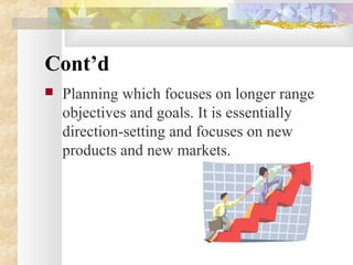 Cont’d
 Planning which focuses on longer range
objectives and goals. It is essentially
direction-setting and focuses on new
products and new markets.
 