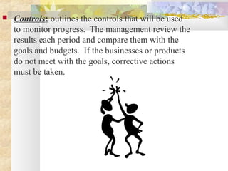  Controls; outlines the controls that will be used
to monitor progress. The management review the
results each period and compare them with the
goals and budgets. If the businesses or products
do not meet with the goals, corrective actions
must be taken.
 