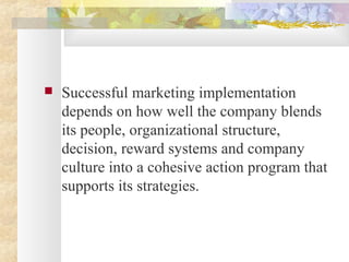  Successful marketing implementation
depends on how well the company blends
its people, organizational structure,
decision, reward systems and company
culture into a cohesive action program that
supports its strategies.
 
