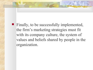  Finally, to be successfully implemented,
the firm’s marketing strategies must fit
with its company culture, the system of
values and beliefs shared by people in the
organization.
 