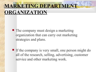 MARKETING DEPARTMENT
ORGANIZATION
 The company must design a marketing
organization that can carry out marketing
strategies and plans.
 If the company is very small, one person might do
all of the research, selling, advertising, customer
service and other marketing work.
 