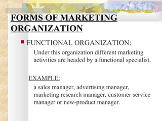 FORMS OF MARKETING
ORGANIZATION
 FUNCTIONAL ORGANIZATION:
Under this organization different marketing
activities are headed by a functional specialist.
EXAMPLE:
a sales manager, advertising manager,
marketing research manager, customer service
manager or new-product manager.
 