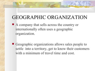 GEOGRAPHIC ORGANIZATION
 A company that sells across the country or
internationally often uses a geographic
organization.
 Geographic organizations allows sales people to
settle into a territory, get to know their customers
with a minimum of travel time and cost.
 