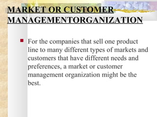MARKET OR CUSTOMER
MANAGEMENTORGANIZATION
 For the companies that sell one product
line to many different types of markets and
customers that have different needs and
preferences, a market or customer
management organization might be the
best.
 