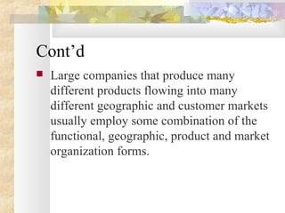 Cont’d
 Large companies that produce many
different products flowing into many
different geographic and customer markets
usually employ some combination of the
functional, geographic, product and market
organization forms.
 