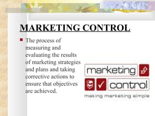 MARKETING CONTROL
 The process of
measuring and
evaluating the results
of marketing strategies
and plans and taking
corrective actions to
ensure that objectives
are achieved.
 